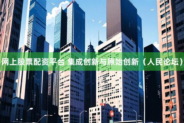 网上股票配资平台 集成创新与原始创新（人民论坛）