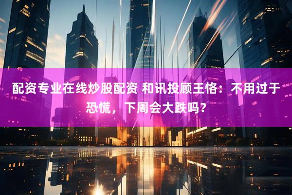 配资专业在线炒股配资 和讯投顾王恪：不用过于恐慌，下周会大跌吗？