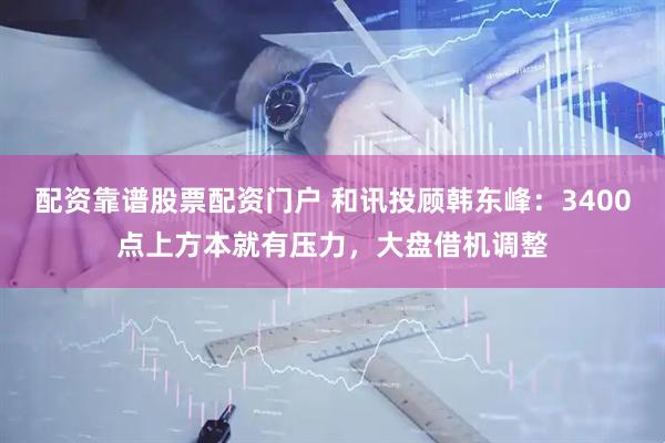 配资靠谱股票配资门户 和讯投顾韩东峰：3400点上方本就有压力，大盘借机调整