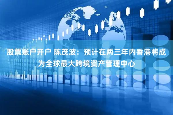 股票账户开户 陈茂波：预计在两三年内香港将成为全球最大跨境资产管理中心