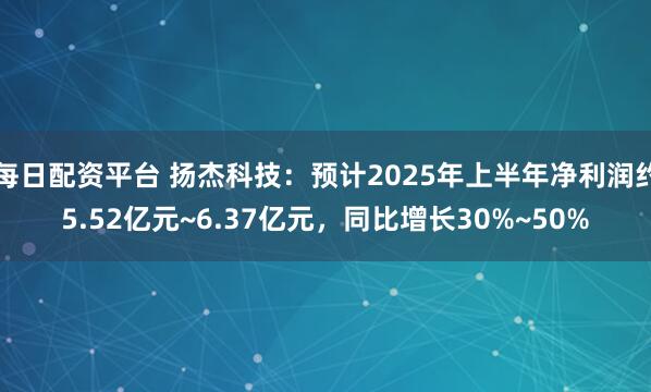 每日配资平台 扬杰科技：预计2025年上半年净利润约5.52亿元~6.37亿元，同比增长30%~50%