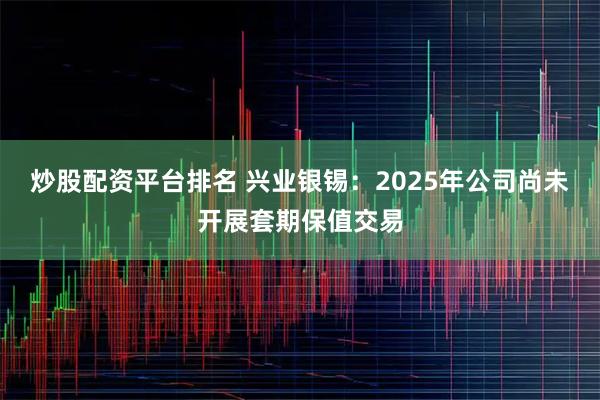 炒股配资平台排名 兴业银锡：2025年公司尚未开展套期保值交易