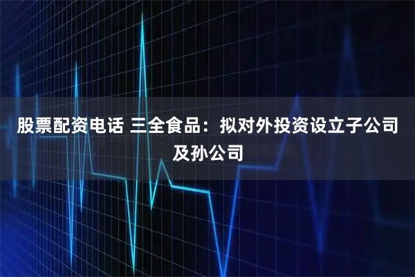 股票配资电话 三全食品：拟对外投资设立子公司及孙公司