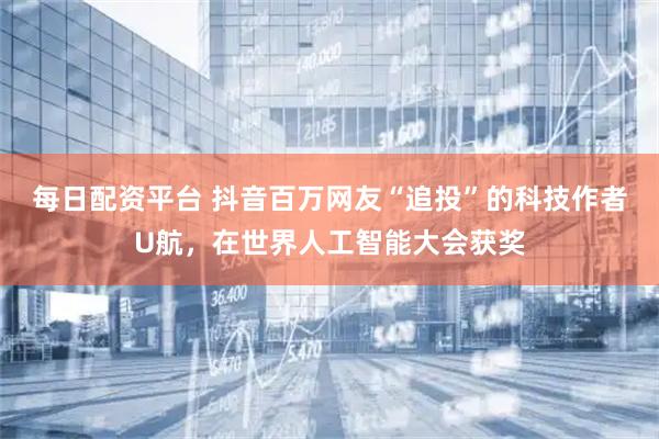 每日配资平台 抖音百万网友“追投”的科技作者U航，在世界人工智能大会获奖