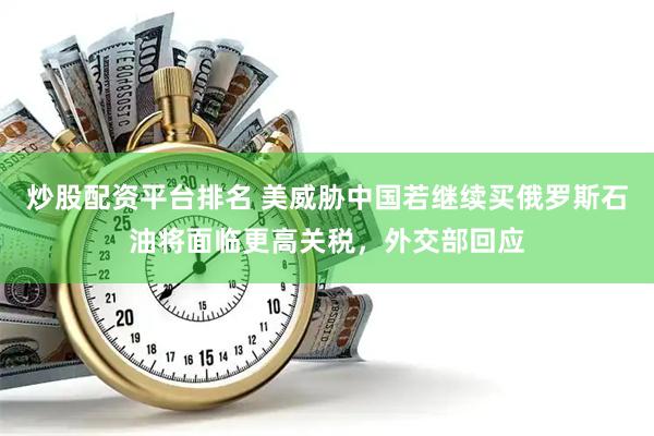 炒股配资平台排名 美威胁中国若继续买俄罗斯石油将面临更高关税，外交部回应