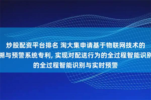 炒股配资平台排名 淘大集申请基于物联网技术的生鲜冷链追溯与预警系统专利, 实现对配送行为的全过程智能识别与实时预警