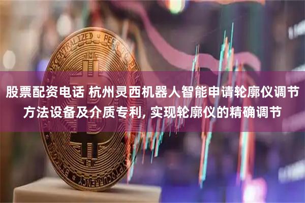 股票配资电话 杭州灵西机器人智能申请轮廓仪调节方法设备及介质专利, 实现轮廓仪的精确调节