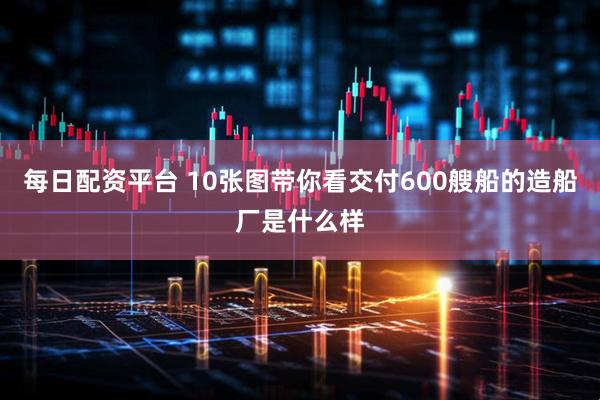 每日配资平台 10张图带你看交付600艘船的造船厂是什么样