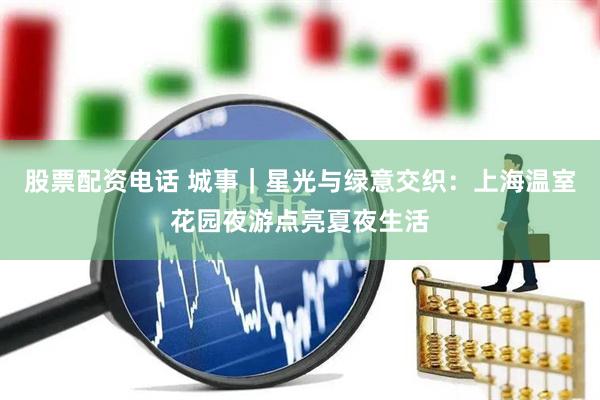 股票配资电话 城事｜星光与绿意交织：上海温室花园夜游点亮夏夜生活