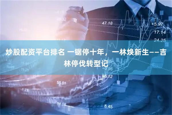 炒股配资平台排名 一锯停十年，一林焕新生——吉林停伐转型记
