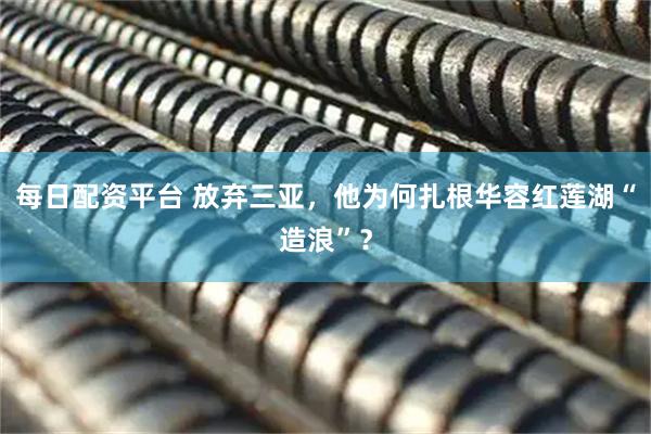 每日配资平台 放弃三亚，他为何扎根华容红莲湖“造浪”？