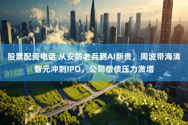 股票配资电话 从安防老兵到AI新贵，周波带海清智元冲刺IPO，公司偿债压力激增