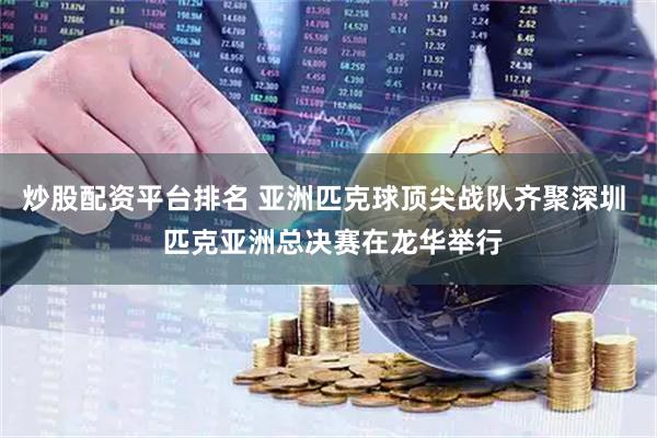 炒股配资平台排名 亚洲匹克球顶尖战队齐聚深圳  匹克亚洲总决赛在龙华举行