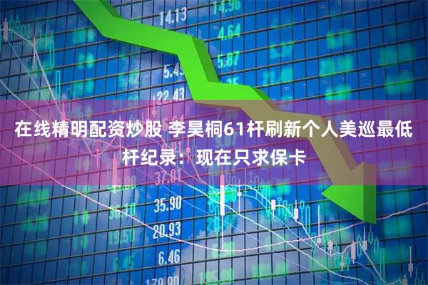 在线精明配资炒股 李昊桐61杆刷新个人美巡最低杆纪录：现在只求保卡