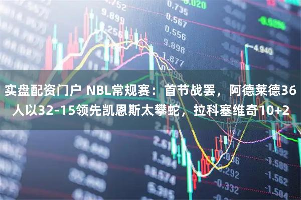 实盘配资门户 NBL常规赛：首节战罢，阿德莱德36人以32-15领先凯恩斯太攀蛇，拉科塞维奇10+2